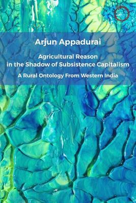 Agricultural Reason in the Shadow of Subsistence Capitalism: A Rural Ontology from Western India - Arjun Appadurai - cover