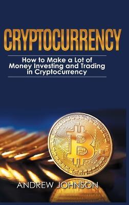 Cryptocurrency - Hardcover Version: How to Make a Lot of Money Investing and Trading in Cryptocurrency: Unlocking the Lucrative World of Cryptocurrency - Andrew Johnson - cover