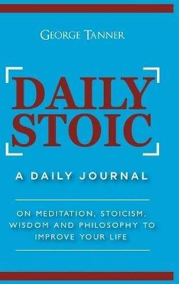 Daily Stoic - Hardcover Version: A Daily Journal: On Meditation, Stoicism, Wisdom and Philosophy to Improve Your Life: A Daily Journal: On Meditation, Stoicism, Wisdom and Philosophy to Improve Your Life - George Tanner - cover