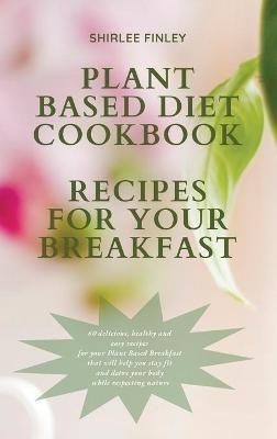 Plant Based Diet Cookbook - Recipes for Your Breakfast: 60 delicious, healthy and easy recipes for your Plant Based Breakfast that will help you stay fit and detox your body while respecting nature - Shirlee Finley - cover