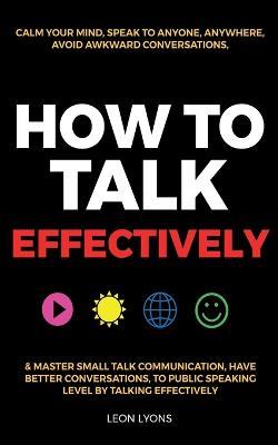 How to Talk Effectively: Calm Your Mind, Speak to Anyone, Anywhere, Avoid Awkward Conversations, & Master Small Talk Communication, Have Better Conversations, To Public Speaking Level by Talking Effectively - Leon Lyons - cover