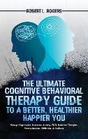 The Ultimate Cognitive Behavioral Therapy Guide to a Better, Healthier, Happier YOU: Manage Depression, Insomnia, Anxiety, OCD, Intrusive Thoughts, Procrastination, Addiction, & Jealousy - Robert L Rogers - cover