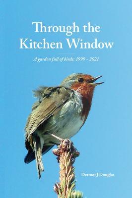 Through the Kitchen Window: (A garden full of birds: 1999 - 2021) - Dermot J Douglas - cover