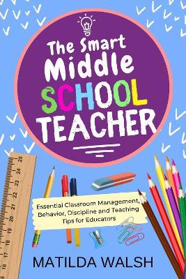 The Smart Middle School Teacher: Essential Classroom Management, Behavior, Discipline and Teaching Tips for Educators - Matilda Walsh - cover
