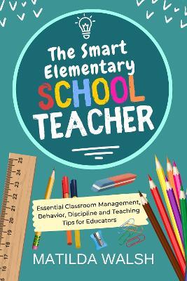 The Smart Elementary School Teacher - Essential Classroom Management, Behavior, Discipline and Teaching Tips for Educators - Matilda Walsh - cover
