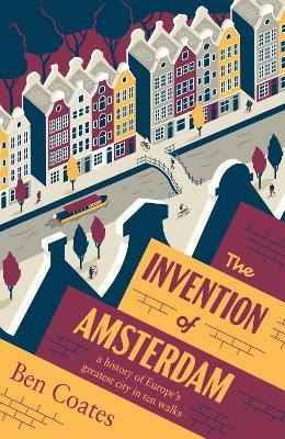 The Invention of Amsterdam: A History of Europe’s Greatest City in Ten Walks - Ben Coates - cover
