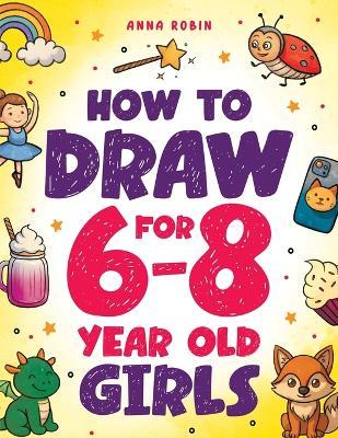 How to Draw for 6-8 Year Old Girls: Learn to Draw Cute Animals, Magical Things and Other Cool Stuff Fun Book for Girls Age 6+ - Anna Robin - cover