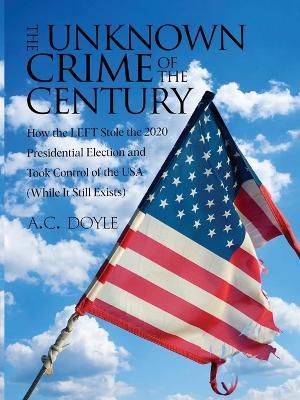 The Unknown Crime of the Century: How the LEFT Stole the 2020 Presidential Election and Took Control of the USA (While It Still Exists) - A C Doyle - cover