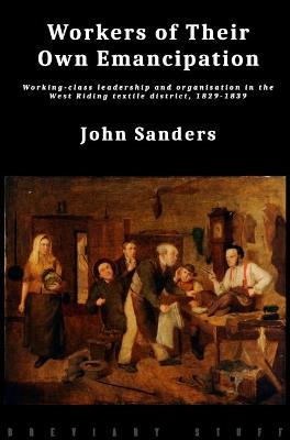 Workers of Their Own Emancipation: Working-class leadership and organisation in the West Riding textile district, 1829-1839 - John Sanders - cover