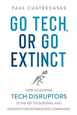 Go Tech, or Go Extinct: How Acquiring Tech Disruptors Is the Key to Survival and Growth for Established Companies - Paul Cuatrecasas - cover