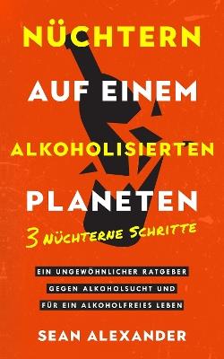 Nüchtern auf einem alkoholisierten Planeten: 3 Nüchterne Schritte. Ein ungewöhnlicher Ratgeber gegen Alkoholsucht und für ein alkoholfreies Leben - Sean Alexander - cover