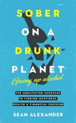 Sober On A Drunk Planet: Giving Up Alcohol. The Unexpected Shortcut to Finding Happiness, Health and Financial Freedom - Sean Alexander - cover
