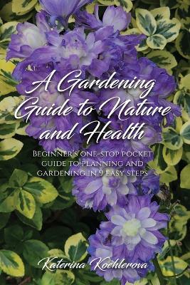 A Gardening Guide to Nature and Health: Beginner's one-stop pocket guide to planning and gardening in 9 easy steps - Katerina Koehlerova - cover