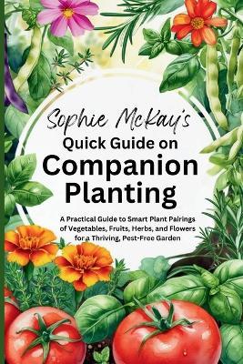 Sophie McKay's Quick Guide on Companion Planting: A Practical Guide to Smart Plant Pairings of Vegetables, Fruits, Herbs, and Flowers for a Thriving, Pest-Free Garden - Sophie McKay - cover