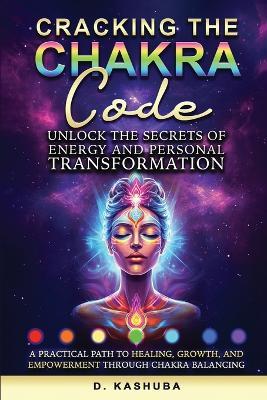 Cracking the Chakra Code: Unlock the Secrets of Energy and Personal Transformation: A Practical Path to Healing, Growth, and Empowerment Through Chakra Balancing - Dawn Kashuba - cover