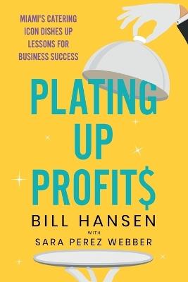 Plating Up Profits: Miami's Catering Icon Dishes Up Lessons For Business Success - Bill Hansen,Sara Perez Webber - cover