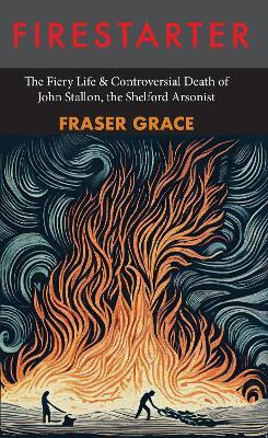 Firestarter: The Fiery Life & Controversial Death of John Stallon, the Shelford Arsonist - Fraser Grace - cover