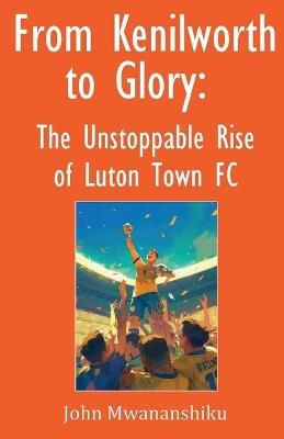 From Kenilworth to Glory: The Unstoppable Rise of Luton Town FC - John Mwananshiku - cover