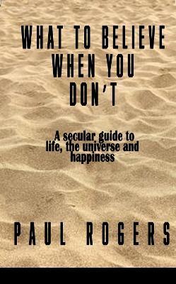 What to Believe When You Don't: A secular guide to life, the universe, and happiness - Paul Rogers - cover