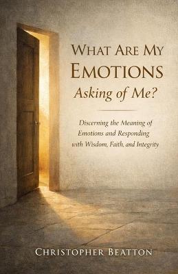 What are My emotions Asking of Me?: Discerning the Meaning of Emotions and Responding with Wisdom, Faith and Integrity - Christopher Beatton - cover