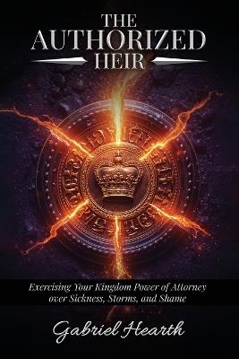 The Authorized Heir: Exercising Your Kingdom Power of Attorney over Sickness, Storms, and Shame. - Gabriel Hearth - cover