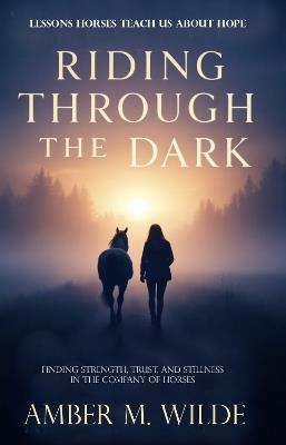 Riding Through the Dark: An Inspirational memoir About Lessons Horses Teach Us About Hope: Finding Mindfulness and Courage, Trust, and Stillness in the Company of Horses - Amber M. Wilde - cover
