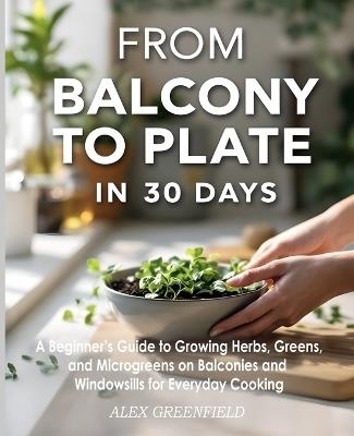 From Balcony to Plate in 30 Days: A Beginner's Guide to Growing Herbs, Greens, and Microgreens on Balconies and Windowsills for Everyday - Alex Greenfield - cover