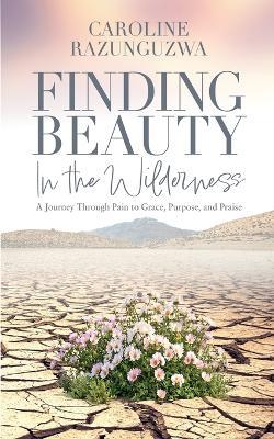 Finding Beauty in the Wilderness: A Journey Through Pain to Grace, Purpose, and Praise - Caroline Razunguzwa - cover