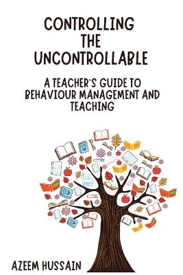 CONTROLLING THE UNCONTROLLABLE A Teacher's Guide to Behaviour Management and Teaching - Azeem Hussain - cover