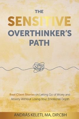 The Sensitive Overthinker's Path: Real Client Stories on Letting Go of Worry and Anxiety Without Losing Your Emotional Depth - András Keleti - cover