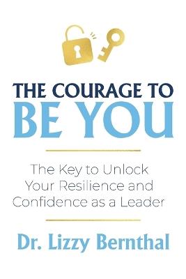 The Courage To Be You: The Key to Unlock Your Resilience and Confidence as a Leader - Lizzy Bernthal - cover