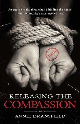 Releasing the Compassion: An expose of the threat that is binding the hands of our community's most needed carers - Annie Dransfield - cover