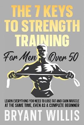 The Seven Keys To Strength Training For Men Over 50: Learn everything you need to lose fat and gain muscle at the same time, even as a complete beginner - Bryant Willis - cover