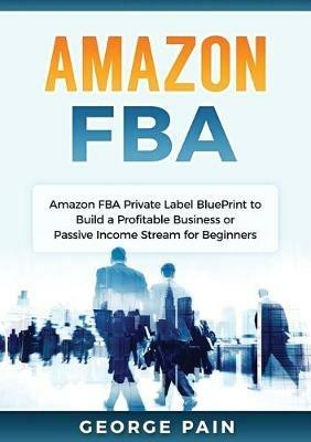 Amazon FBA: Amazon FBA Private Label BluePrint to Build a Profitable Business or Passive Income Stream for Beginners - George Pain - cover