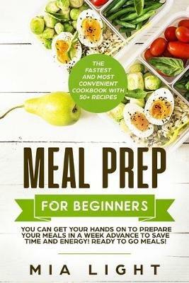 Meal Prep for Beginners: The Fastest and Most Convenient Cookbook with 50+ Recipes you can get Your Hands on to Prepare Your Meals in a Week Advance to Save Time and Energy! Ready to Go Meals! - Mia Light - cover
