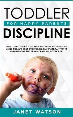 Toddler Discipline: How To Discipline Your Toddler Without Pressure. Using Today's Best Strategies, Eliminate Tantrum's and Improve the Behavior of Your Toddler. For Happy Parents. - Janet Watson - cover