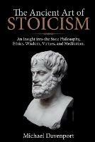 The Ancient Art of Stoicism: An Insight into the Stoic Philosophy, Ethics, Wisdom, Virtues, and Meditation