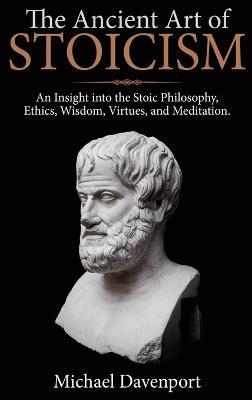 The Ancient Art of Stoicism: An Insight into the Stoic Philosophy, Ethics, Wisdom, Virtues, and Meditation - Michael Davenport - cover