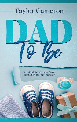 Dad To Be: A 12 Month Action Plan to Guide New Fathers Through Pregnancy - Taylor Cameron - cover