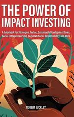 The Power of Impact Investing: A Guidebook For Strategies, Sectors, Sustainable Development Goals, Social Entrepreneurship, Corporate Social Responsibility, and More