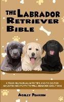 The Labrador Retriever Bible - A Training Manual With Tips and Tricks For An Untrained Puppy To Well Behaved Adult Dog - Ashley Pearson - cover