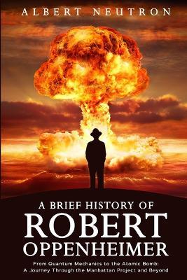 A Brief History of Robert Oppenheimer - From Quantum Mechanics to the Atomic Bomb: A Journey Through the Manhattan Project and Beyond - Albert Neutron - cover