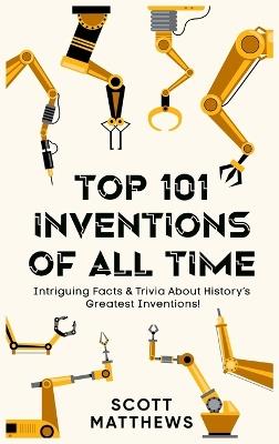 Top 101 Inventions Of All Time! - Intriguing Facts & Trivia About History's Greatest Inventions! - Scott Matthews - cover