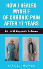 How I Healed Myself of Chronic Pain after 17 Years.: And Lost 40 Kilograms in the Process.