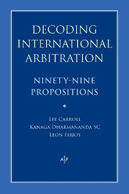 Decoding International Arbitration: Ninety-Nine Propositions - Kanaga Dharmananda,Lee Carroll,Leon Firios - cover