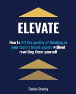 Elevate: How to Lift the Quality of Thinking in Your Team's Board Papers Withoutrewriting Them Yourself