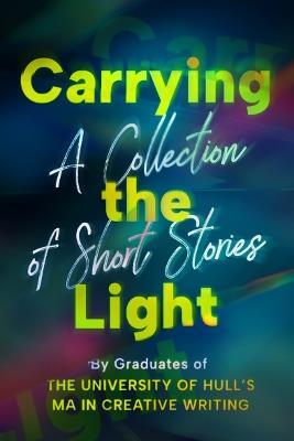 Carrying the Light: A Collection of Short Stories by Graduates of the University of Hull's MA in Creative Writing - cover
