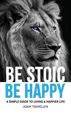 Be Stoic, Be Happy: A Simple Guide to Living a Happier Life - Adam Tremellen - cover