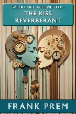 The Kiss Reverberant: Bachelard Interpreted Book 6 - Frank Prem - cover
