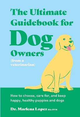 The Ultimate Guidebook for Dog Owners (from a veterinarian): How to choose, care for, and keep happy, healthy puppies and dogs - Dr. Marlena Lopez BSc DVM - cover